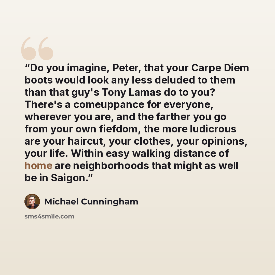 “Do you imagine, Peter, that your Carpe Diem boots would look any less deluded to them than that guy's Tony Lamas do to you? There's a comeuppance for everyone, wherever you are, and the farther you go from your own fiefdom, the more ludicrous are your haircut, your clothes, your opinions, your…” quote by Michael Cunningham