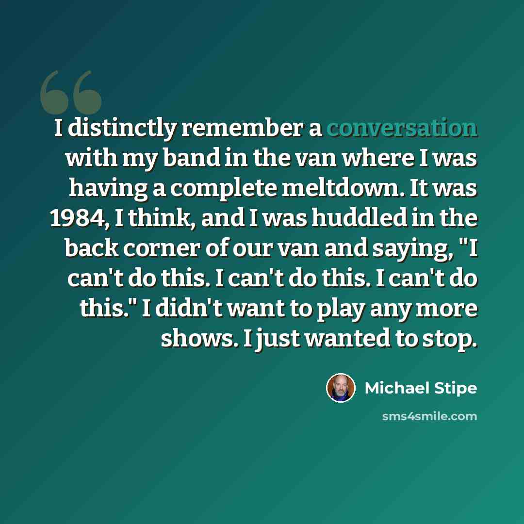“I distinctly remember a conversation with my band in the van where I was having a complete meltdown. It was 1984, I think, and I was huddled in the back corner of our van and saying, "I can't do this. I can't do this. I can't do this." I didn't want to play any more shows. I just wanted to stop.” quote by Michael Stipe