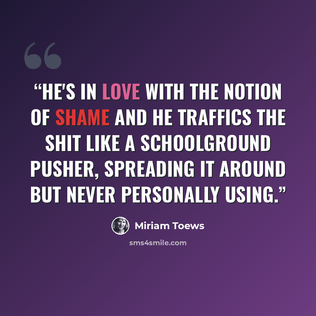 “He's in love with the notion of shame and he traffics the shit like a schoolground pusher, spreading it around but never personally using.” quote by Miriam Toews