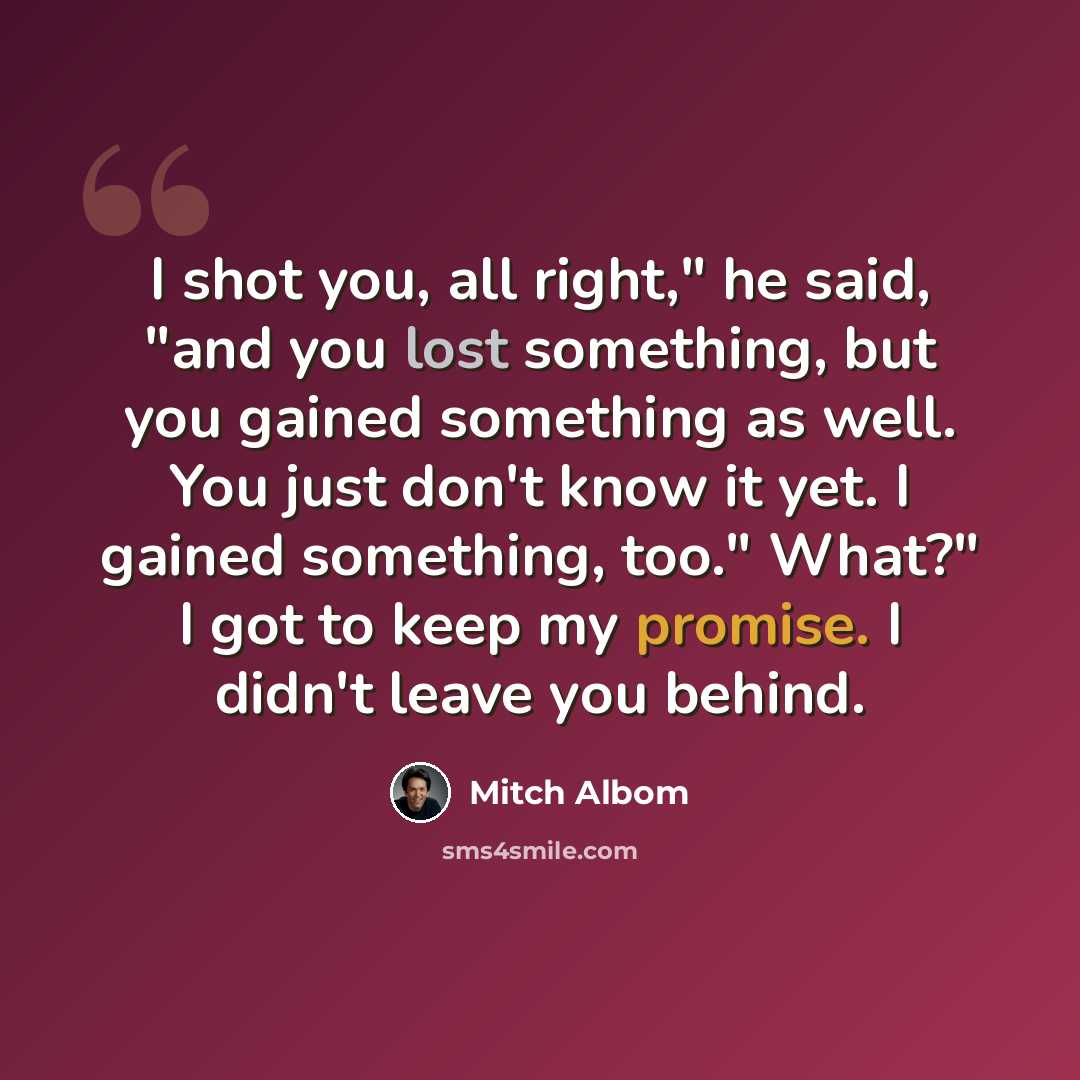 “I shot you, all right," he said, "and you lost something, but you gained something as well. You just don't know it yet. I gained something, too." What?" I got to keep my promise. I didn't leave you behind.” quote by Mitch Albom