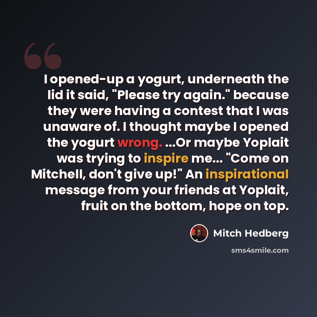 “I opened-up a yogurt, underneath the lid it said, "Please try again." because they were having a contest that I was unaware of. I thought maybe I opened the yogurt wrong. ...Or maybe Yoplait was trying to inspire me... "Come on Mitchell, don't give up!" An inspirational message from your friends…” quote by Mitch Hedberg