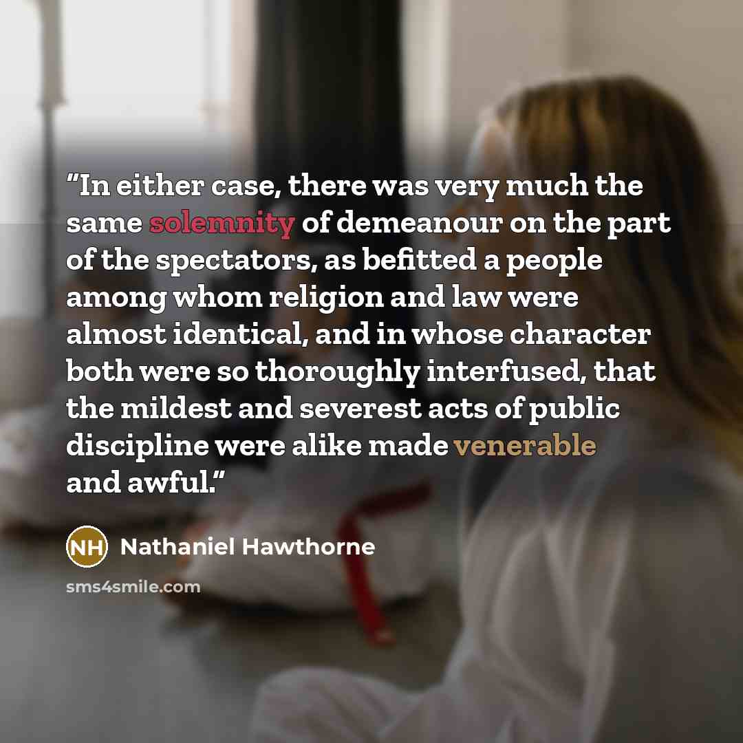 “In either case, there was very much the same solemnity of demeanour on the part of the spectators, as befitted a people among whom religion and law were almost identical, and in whose character both were so thoroughly interfused, that the mildest and severest acts of public discipline were alike…” quote by Nathaniel Hawthorne