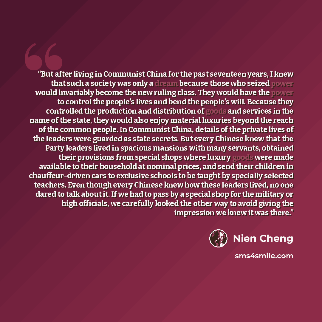 “But after living in Communist China for the past seventeen years, I knew that such a society was only a dream because those who seized power would invariably become the new ruling class. They would have the power to control the people’s lives and bend the people’s will. Because they controlled the…” quote by Nien Cheng