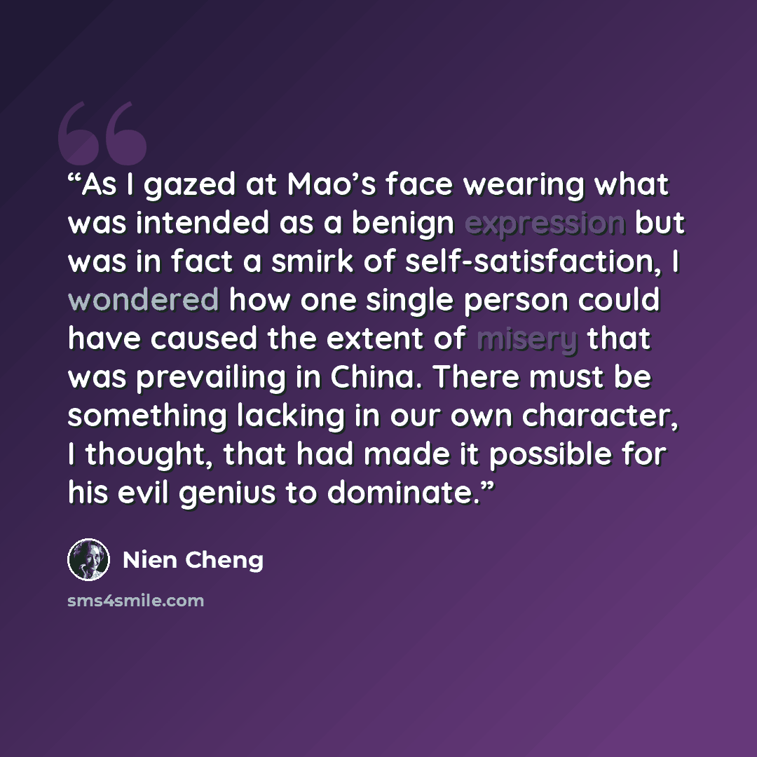 “As I gazed at Mao’s face wearing what was intended as a benign expression but was in fact a smirk of self-satisfaction, I wondered how one single person could have caused the extent of misery that was prevailing in China. There must be something lacking in our own character, I thought, that had…” quote by Nien Cheng