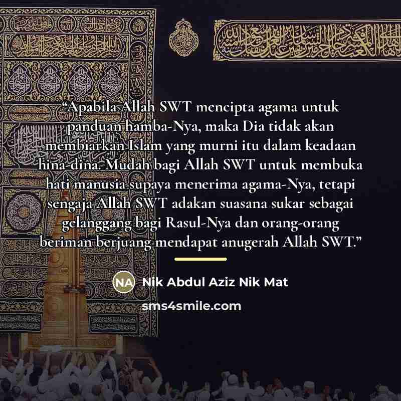 “Apabila Allah SWT mencipta agama untuk panduan hamba-Nya, maka Dia tidak akan membiarkan Islam yang murni itu dalam keadaan hina-dina. Mudah bagi Allah SWT untuk membuka hati manusia supaya menerima agama-Nya, tetapi sengaja Allah SWT adakan suasana sukar sebagai gelanggang bagi Rasul-Nya dan…” quote by Nik Abdul Aziz Nik Mat
