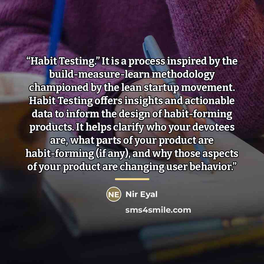 “Habit Testing.” It is a process inspired by the build-measure-learn methodology championed by the lean startup movement. Habit Testing offers insights and actionable data to inform the design of habit-forming products. It helps clarify who your devotees are, what parts of your product are…” quote by Nir Eyal