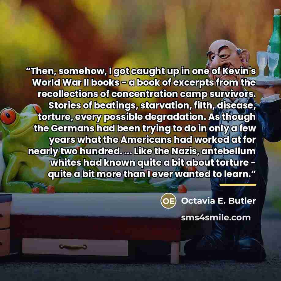 “Then, somehow, I got caught up in one of Kevin's World War II books - a book of excerpts from the recollections of concentration camp survivors. Stories of beatings, starvation, filth, disease, torture, every possible degradation. As though the Germans had been trying to do in only a few years…” quote by Octavia E. Butler