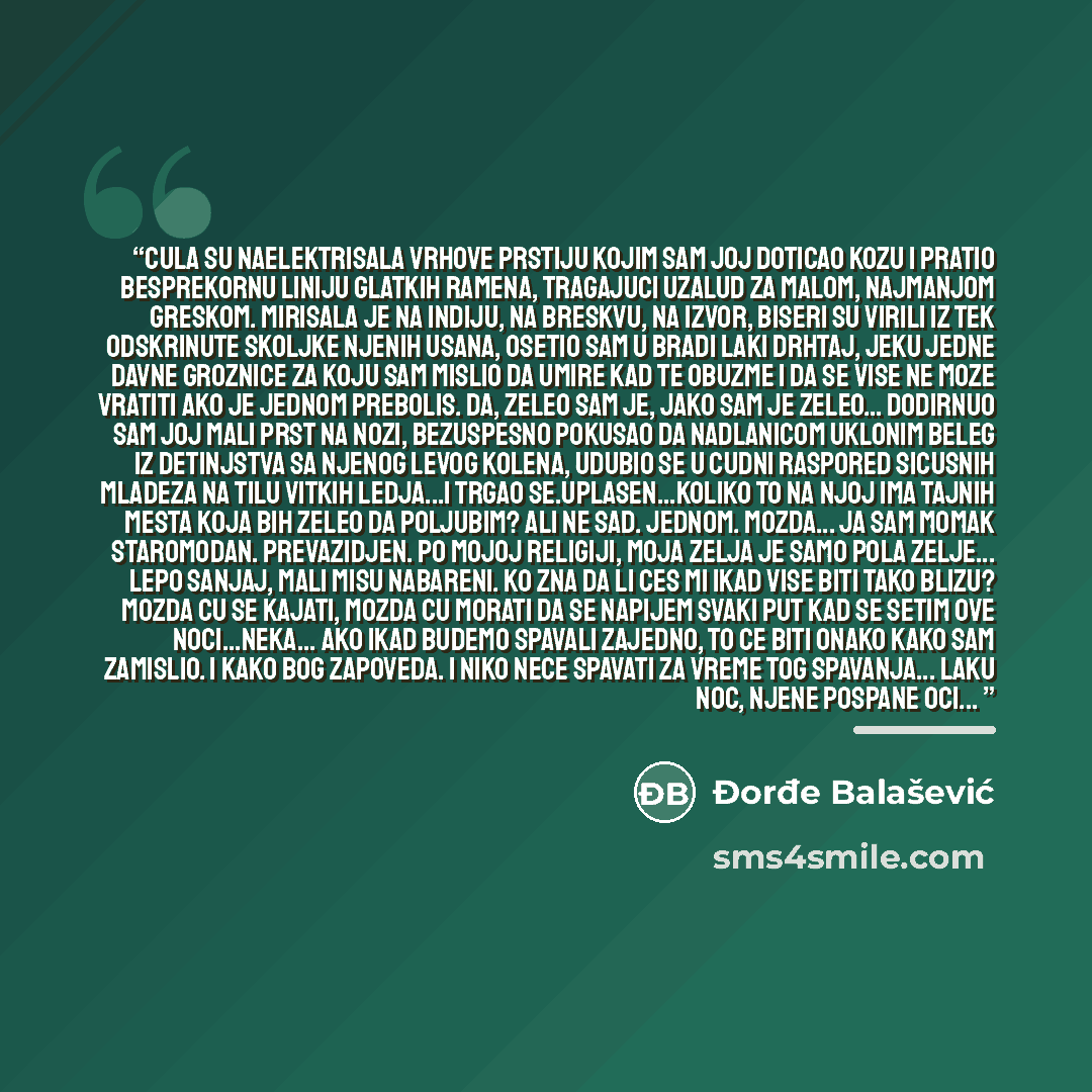 “Cula su naelektrisala vrhove prstiju kojim sam joj doticao kozu i pratio besprekornu liniju glatkih ramena, tragajuci uzalud za malom, najmanjom greskom. Mirisala je na Indiju, na breskvu, na izvor, biseri su virili iz tek odskrinute skoljke njenih usana, osetio sam u bradi laki drhtaj, jeku jedne…” quote by Đorđe Balašević