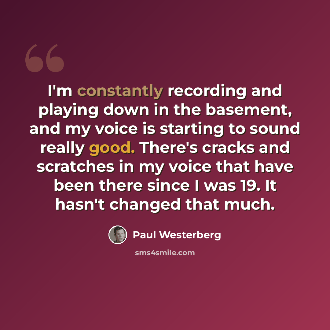 “I'm constantly recording and playing down in the basement, and my voice is starting to sound really good. There's cracks and scratches in my voice that have been there since I was 19. It hasn't changed that much.” quote by Paul Westerberg