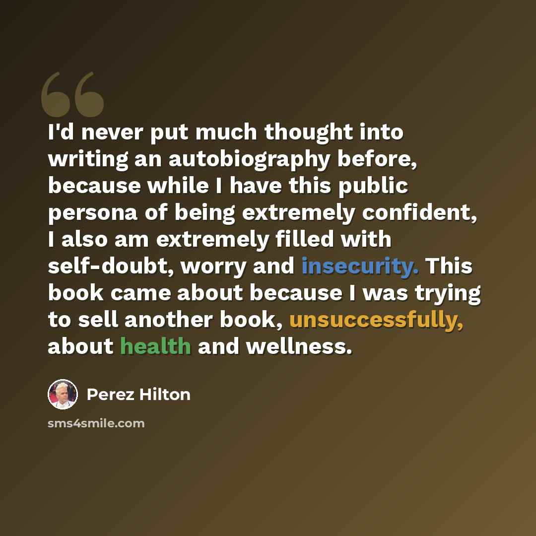 “I'd never put much thought into writing an autobiography before, because while I have this public persona of being extremely confident, I also am extremely filled with self-doubt, worry and insecurity. This book came about because I was trying to sell another book, unsuccessfully, about health and…” quote by Perez Hilton