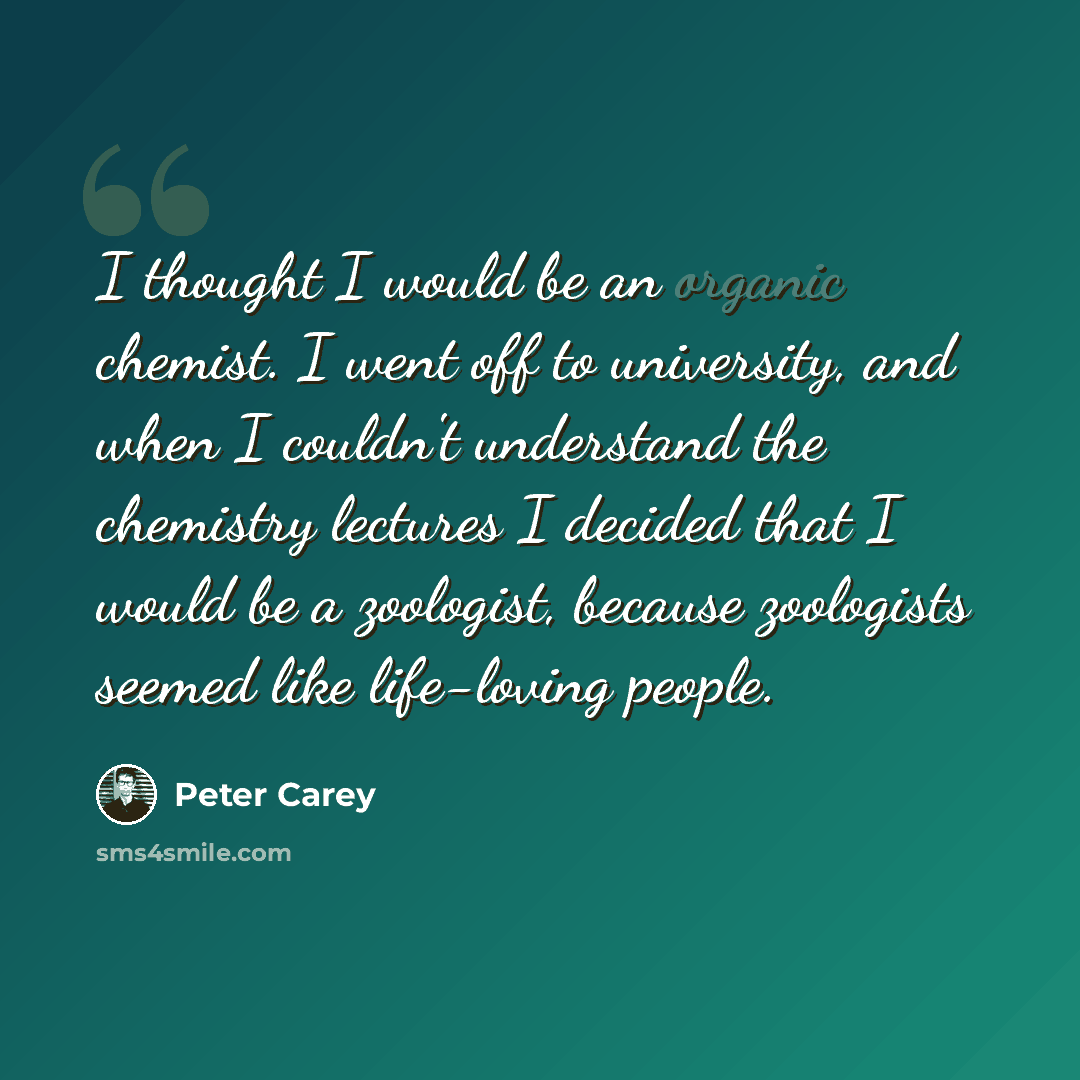 “I thought I would be an organic chemist. I went off to university, and when I couldn't understand the chemistry lectures I decided that I would be a zoologist, because zoologists seemed like life-loving people.” quote by Peter Carey