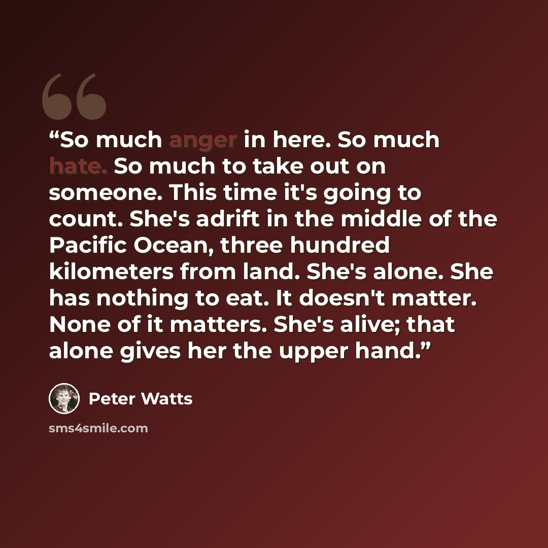“So much anger in here. So much hate. So much to take out on someone. This time it's going to count. She's adrift in the middle of the Pacific Ocean, three hundred kilometers from land. She's alone. She has nothing to eat. It doesn't matter. None of it matters. She's alive; that alone gives her the…” quote by Peter Watts