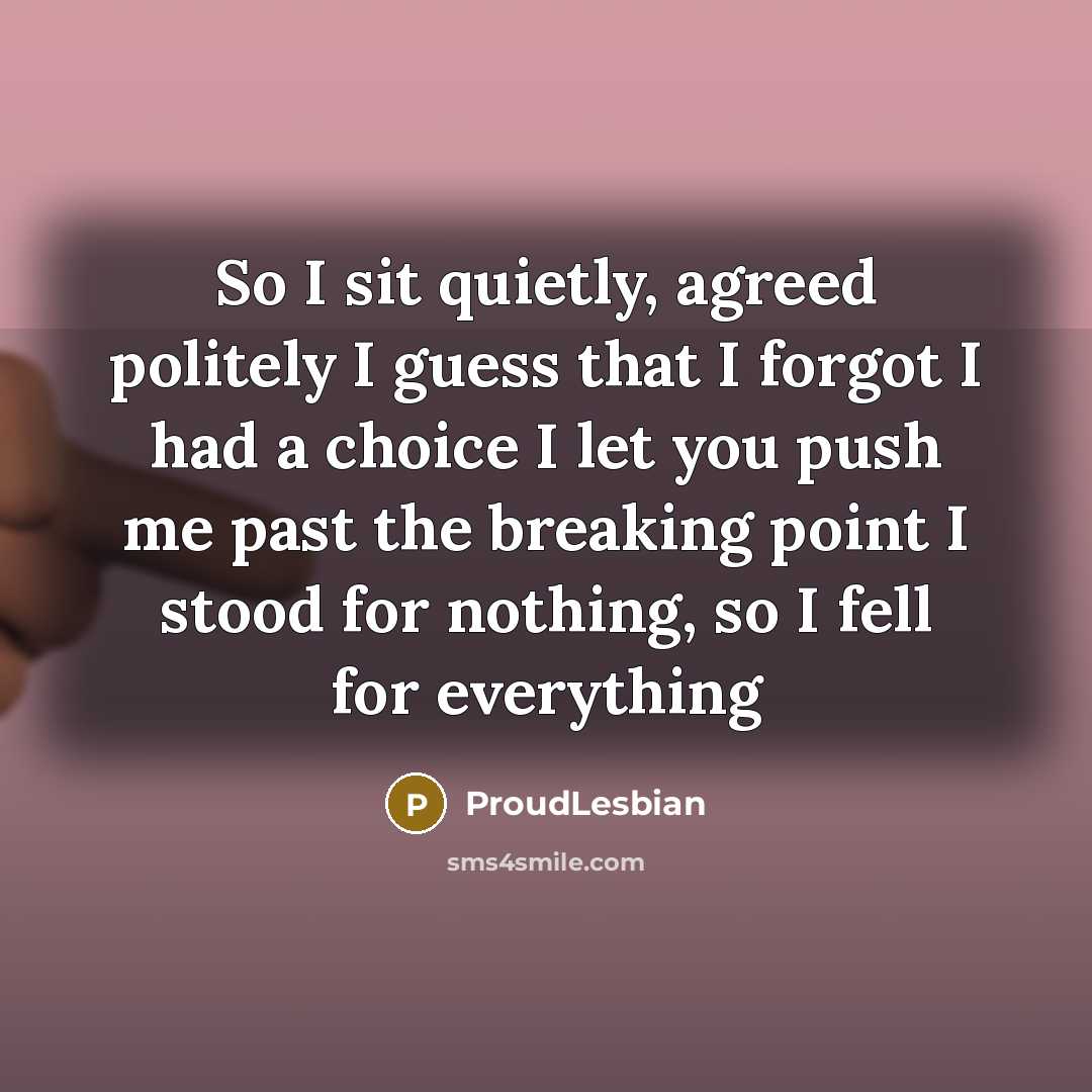 “So I sit quietly, agreed politely I guess that I forgot I had a choice I let you push me past the breaking point I stood for nothing, so I fell for everything” quote by ProudLesbian