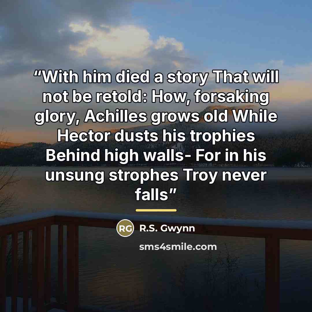 “With him died a story That will not be retold: How, forsaking glory, Achilles grows old While Hector dusts his trophies Behind high walls- For in his unsung strophes Troy never falls” quote by R.S. Gwynn