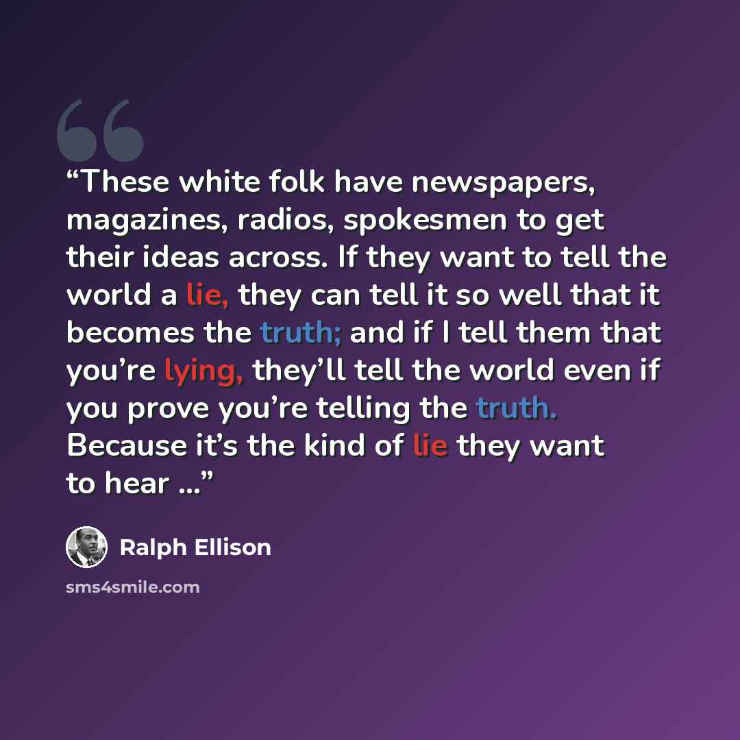 “These white folk have newspapers, magazines, radios, spokesmen to get their ideas across. If they want to tell the world a lie, they can tell it so well that it becomes the truth; and if I tell them that you’re lying, they’ll tell the world even if you prove you’re telling the truth. Because it’s…” quote by Ralph Ellison