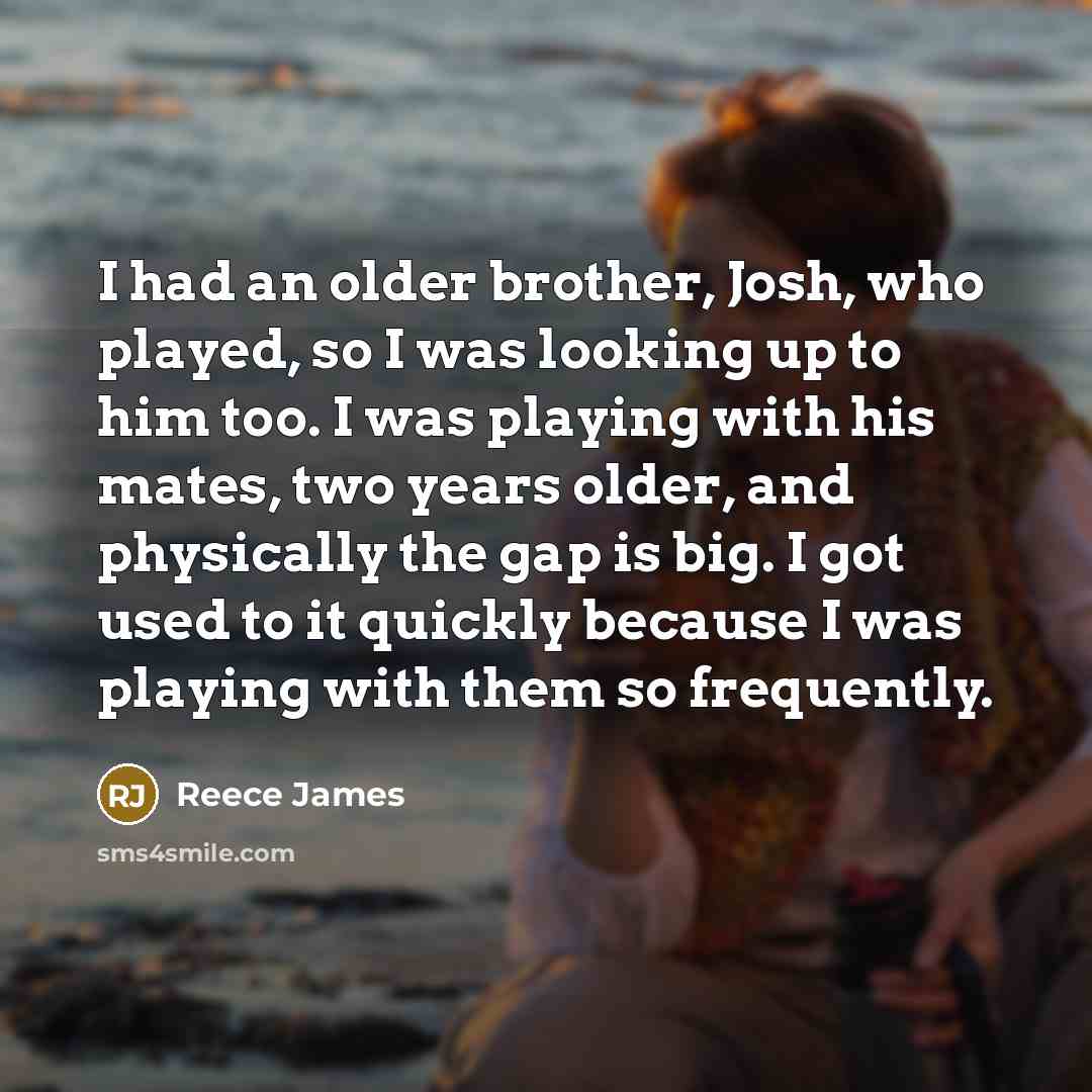 “I had an older brother, Josh, who played, so I was looking up to him too. I was playing with his mates, two years older, and physically the gap is big. I got used to it quickly because I was playing with them so frequently.” quote by Reece James