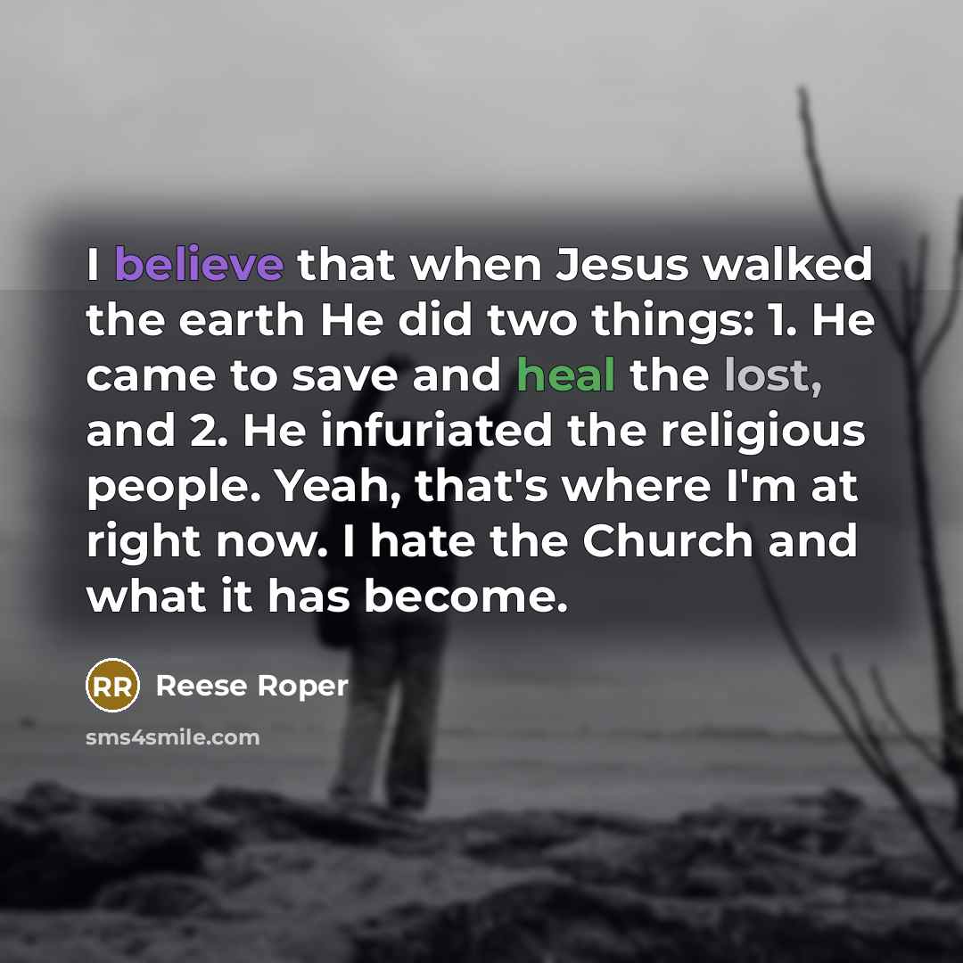 “I believe that when Jesus walked the earth He did two things: 1. He came to save and heal the lost, and 2. He infuriated the religious people. Yeah, that's where I'm at right now. I hate the Church and what it has become.” quote by Reese Roper