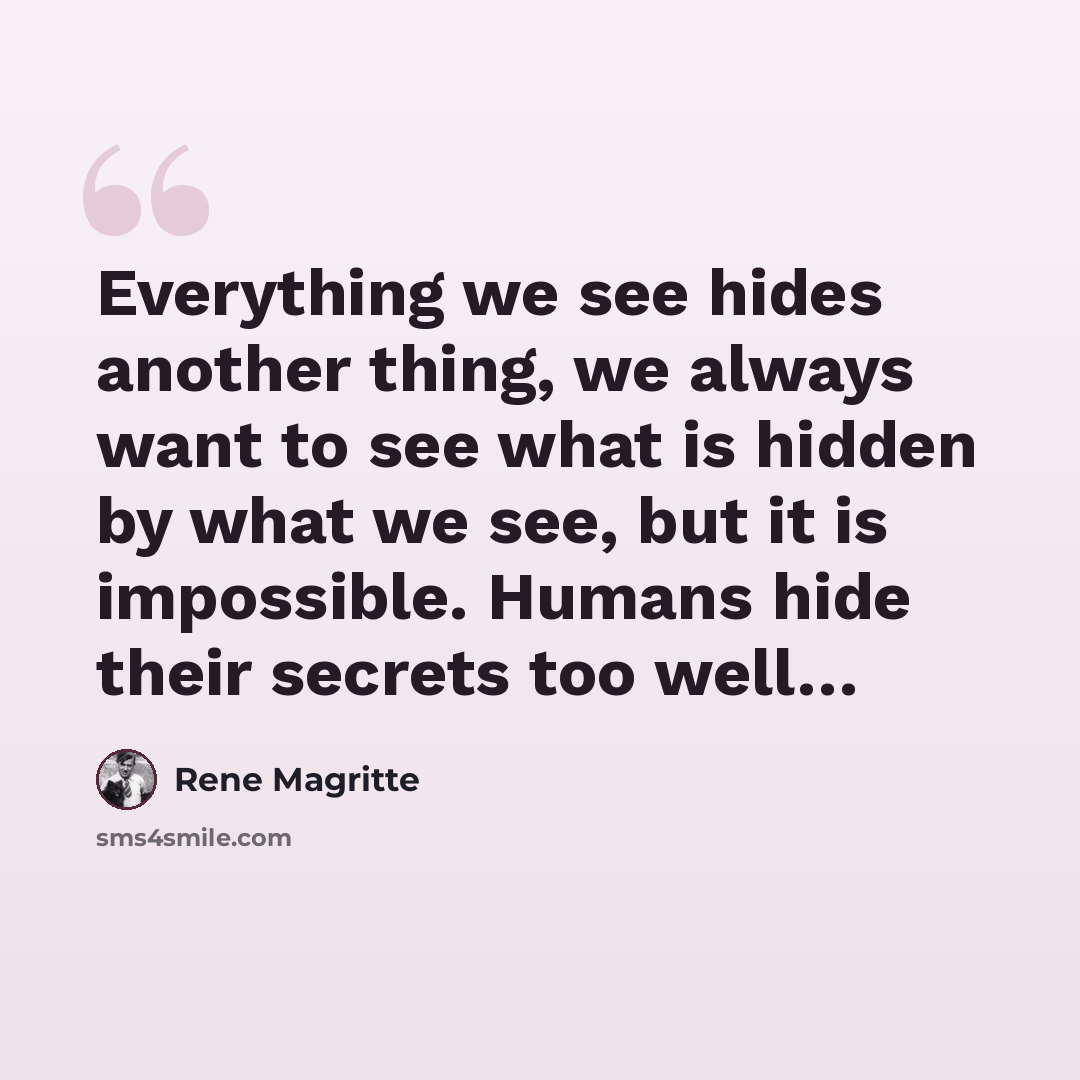 “Everything we see hides another thing, we always want to see what is hidden by what we see, but it is impossible. Humans hide their secrets too well…” quote by Rene Magritte