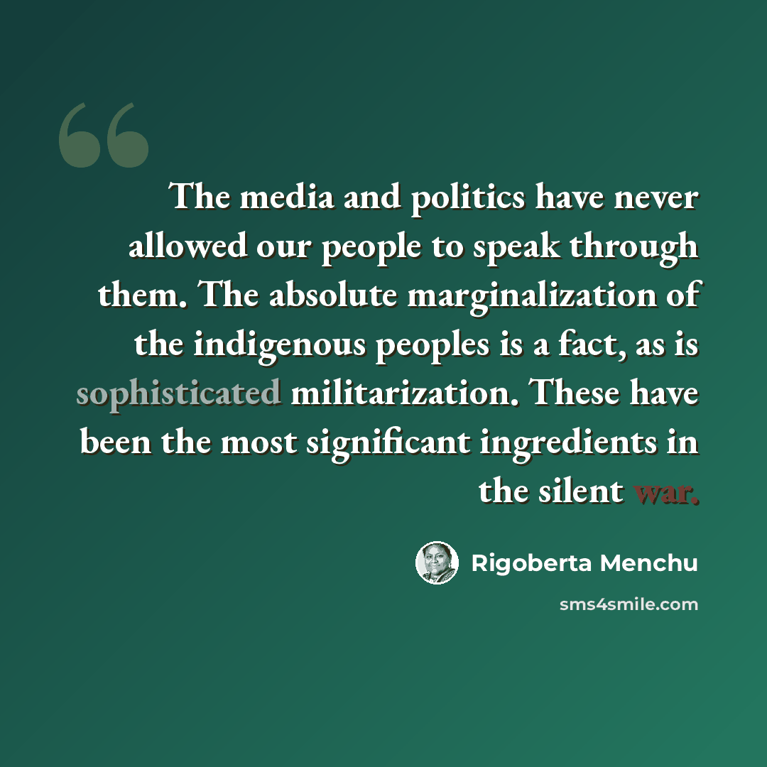“The media and politics have never allowed our people to speak through them. The absolute marginalization of the indigenous peoples is a fact, as is sophisticated militarization. These have been the most significant ingredients in the silent war.” quote by Rigoberta Menchu