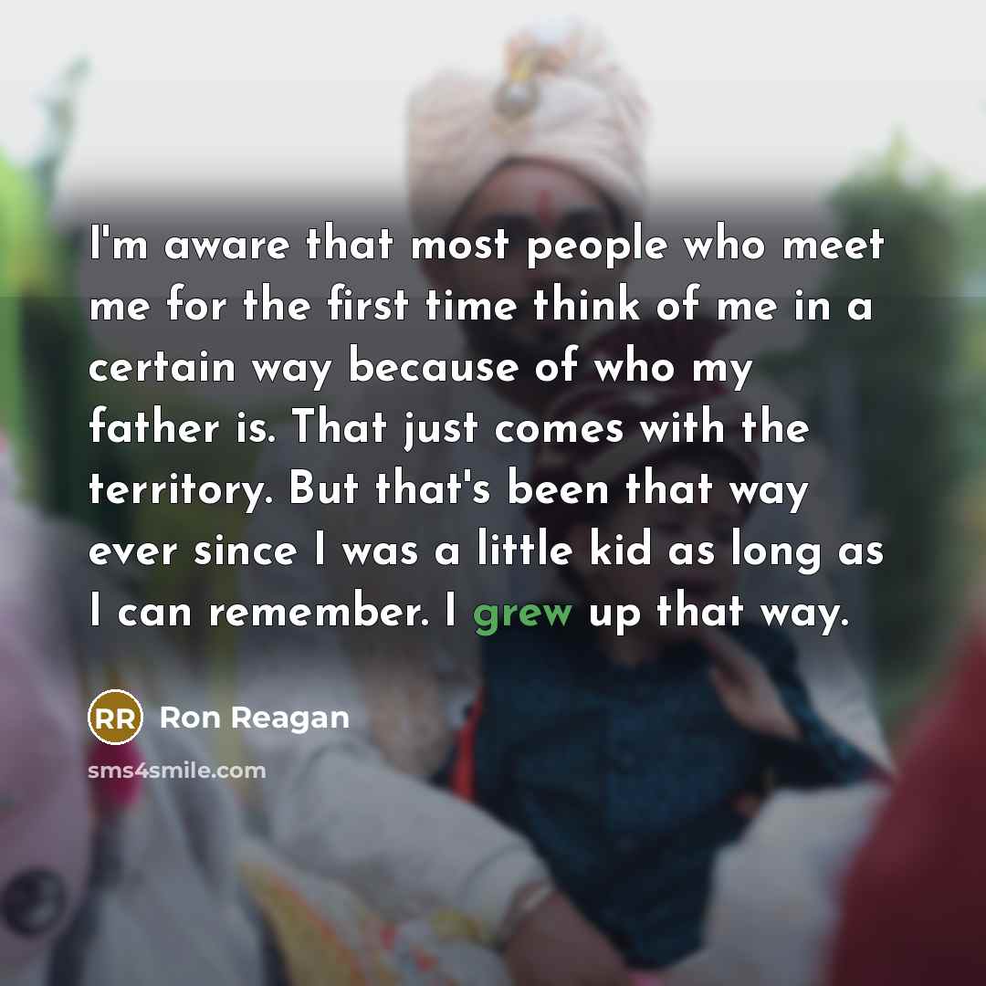 “I'm aware that most people who meet me for the first time think of me in a certain way because of who my father is. That just comes with the territory. But that's been that way ever since I was a little kid as long as I can remember. I grew up that way.” quote by Ron Reagan