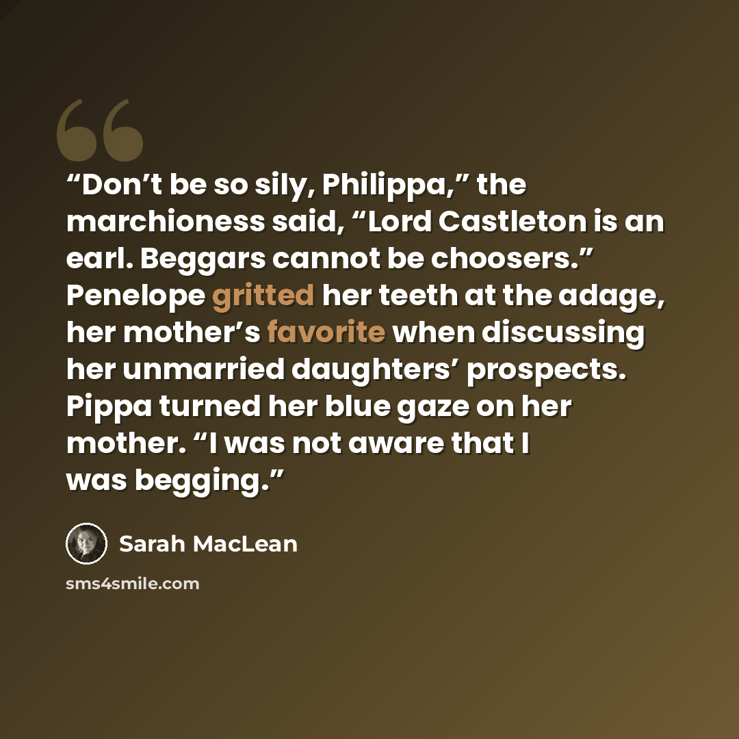 “Don’t be so sily, Philippa,” the marchioness said, “Lord Castleton is an earl. Beggars cannot be choosers.” Penelope gritted her teeth at the adage, her mother’s favorite when discussing her unmarried daughters’ prospects. Pippa turned her blue gaze on her mother. “I was not aware that I was…” quote by Sarah MacLean