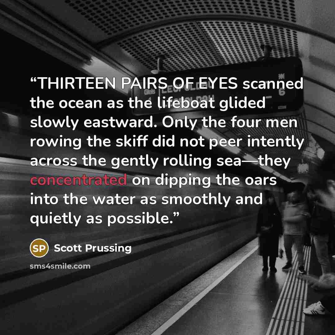 “THIRTEEN PAIRS OF EYES scanned the ocean as the lifeboat glided slowly eastward. Only the four men rowing the skiff did not peer intently across the gently rolling sea—they concentrated on dipping the oars into the water as smoothly and quietly as possible.” quote by Scott Prussing