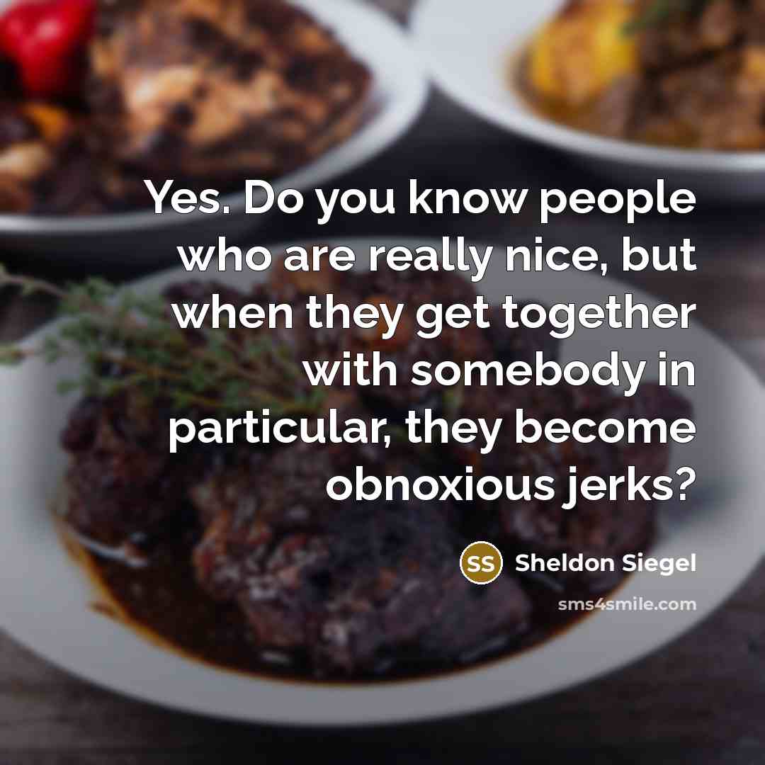 “Yes. Do you know people who are really nice, but when they get together with somebody in particular, they become obnoxious jerks?” quote by Sheldon Siegel