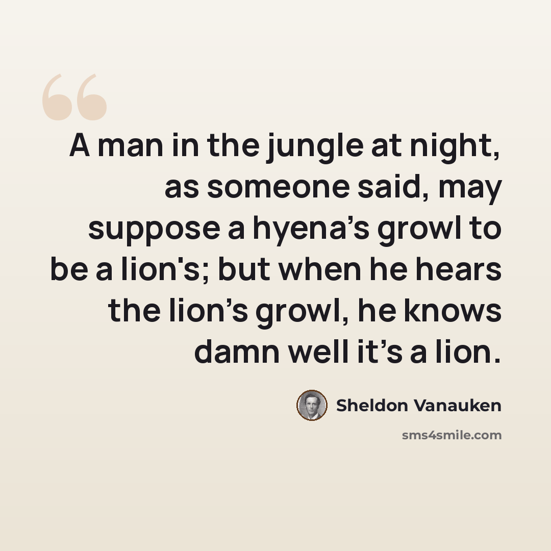 “A man in the jungle at night, as someone said, may suppose a hyena's growl to be a lion's; but when he hears the lion's growl, he knows damn well it's a lion.” quote by Sheldon Vanauken