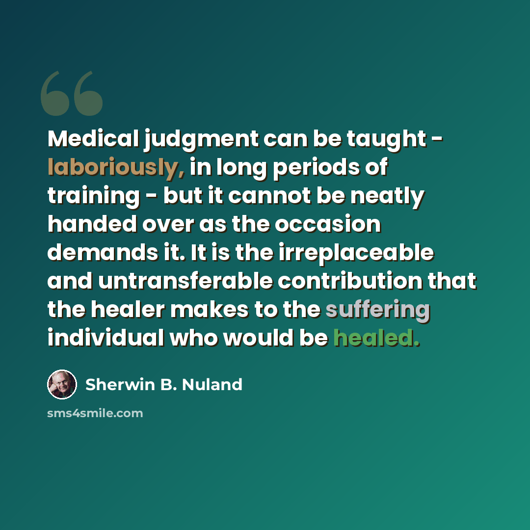 “Medical judgment can be taught - laboriously, in long periods of training - but it cannot be neatly handed over as the occasion demands it. It is the irreplaceable and untransferable contribution that the healer makes to the suffering individual who would be healed.” quote by Sherwin B. Nuland