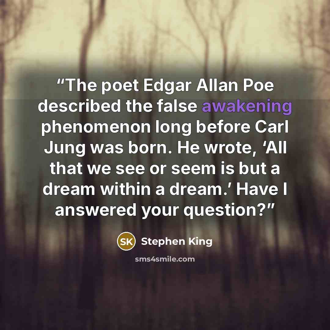 “The poet Edgar Allan Poe described the false awakening phenomenon long before Carl Jung was born. He wrote, ‘All that we see or seem is but a dream within a dream.’ Have I answered your question?” quote by Stephen King
