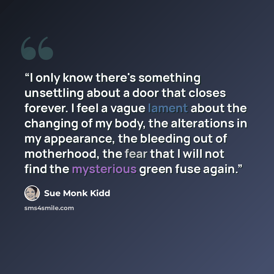 “I only know there's something unsettling about a door that closes forever. I feel a vague lament about the changing of my body, the alterations in my appearance, the bleeding out of motherhood, the fear that I will not find the mysterious green fuse again.” quote by Sue Monk Kidd