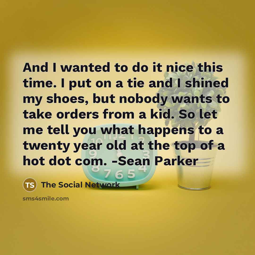 “And I wanted to do it nice this time. I put on a tie and I shined my shoes, but nobody wants to take orders from a kid. So let me tell you what happens to a twenty year old at the top of a hot dot com. -Sean Parker” quote by The Social Network