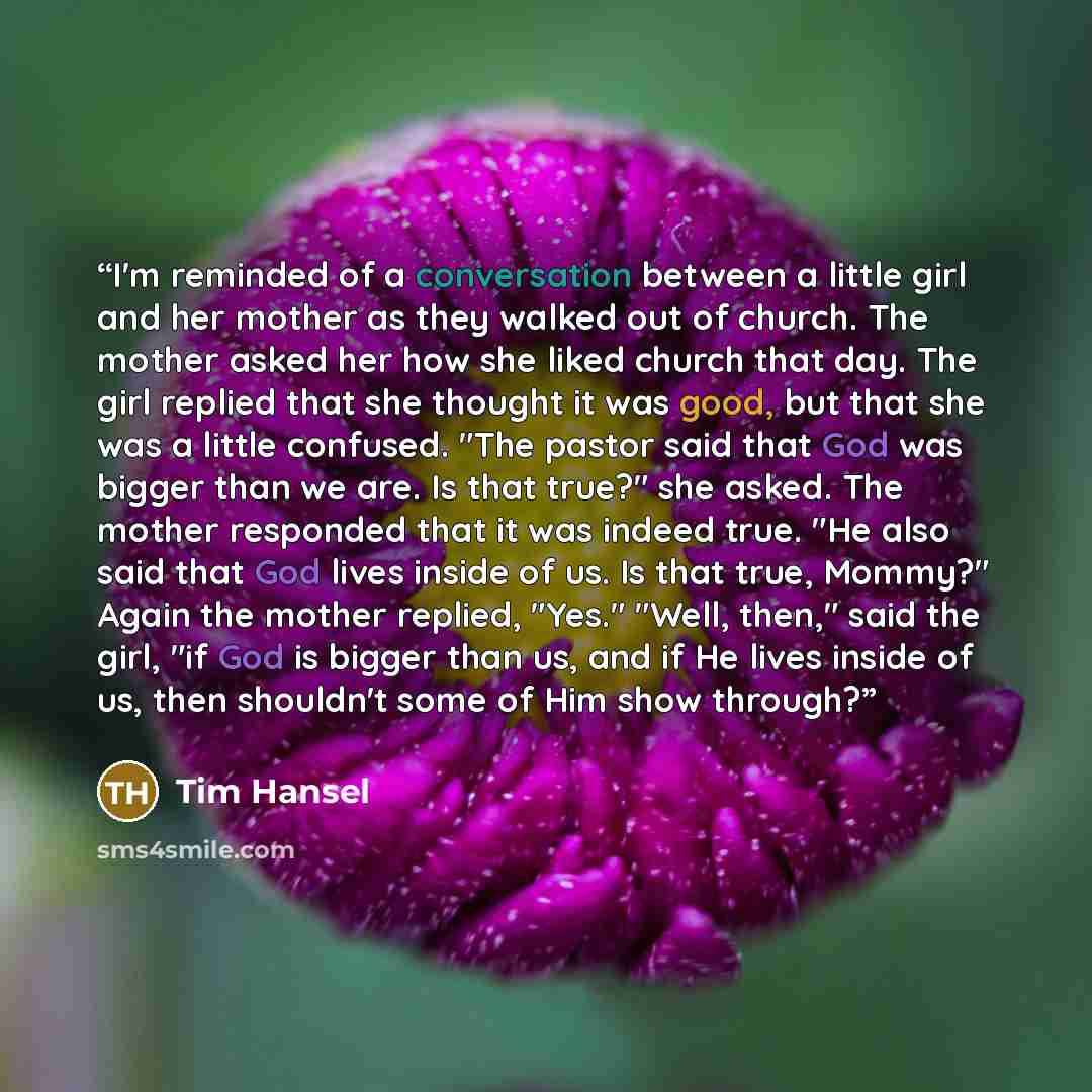 “I'm reminded of a conversation between a little girl and her mother as they walked out of church. The mother asked her how she liked church that day. The girl replied that she thought it was good, but that she was a little confused. "The pastor said that God was bigger than we are. Is that true?"…” quote by Tim Hansel