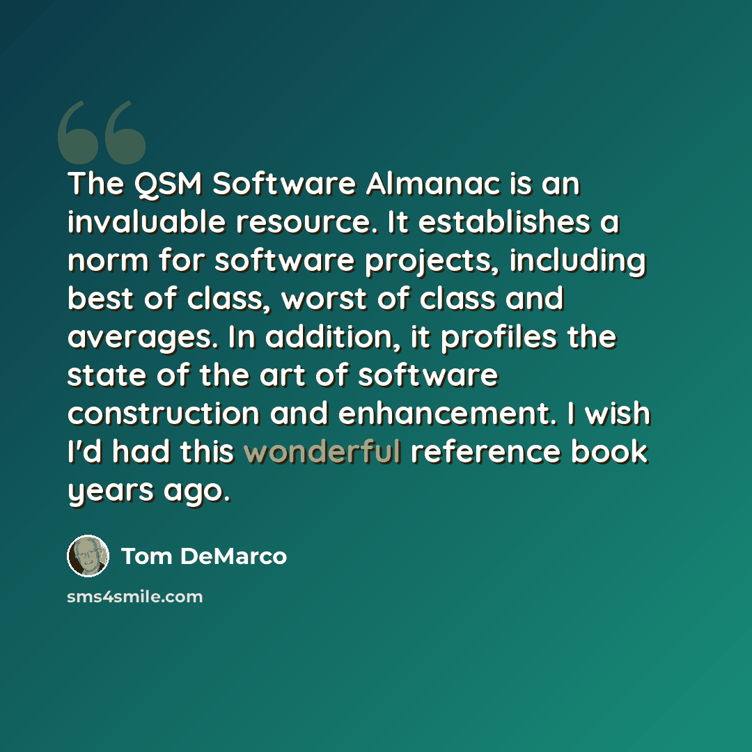 “The QSM Software Almanac is an invaluable resource. It establishes a norm for software projects, including best of class, worst of class and averages. In addition, it profiles the state of the art of software construction and enhancement. I wish I'd had this wonderful reference book years ago.” quote by Tom DeMarco