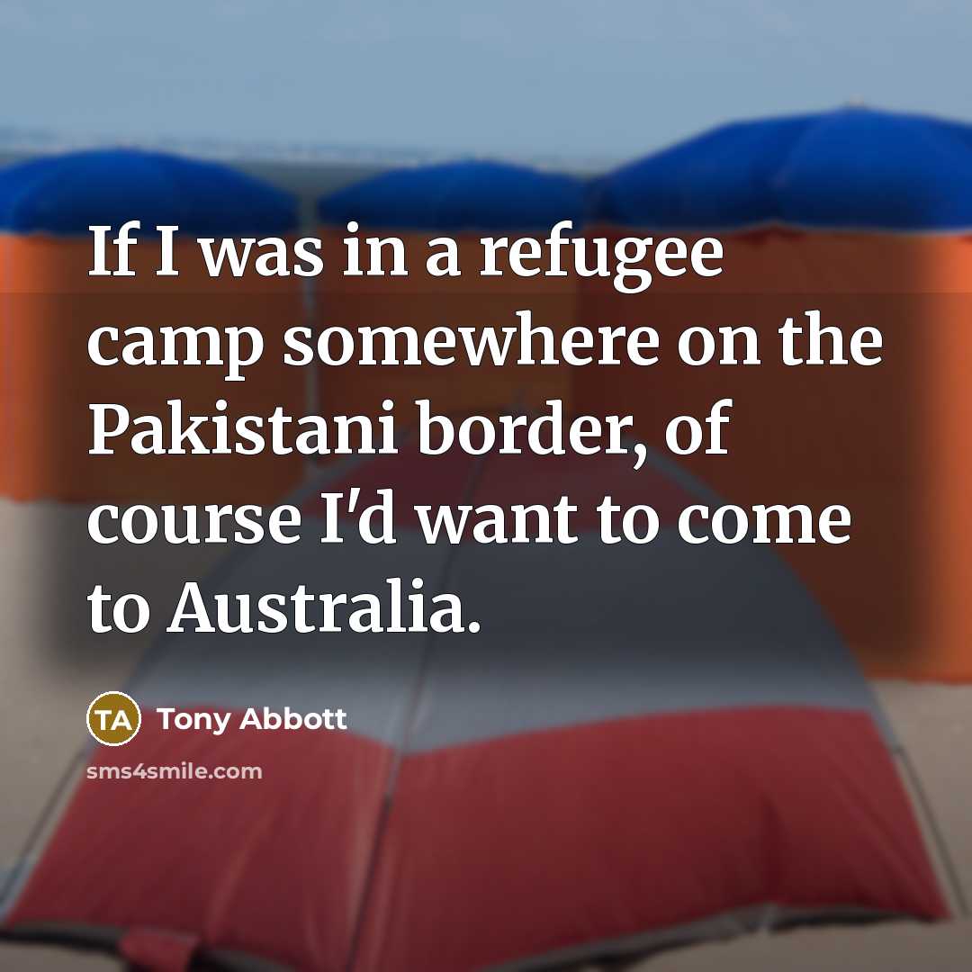 “If I was in a refugee camp somewhere on the Pakistani border, of course I'd want to come to Australia.” quote by Tony Abbott