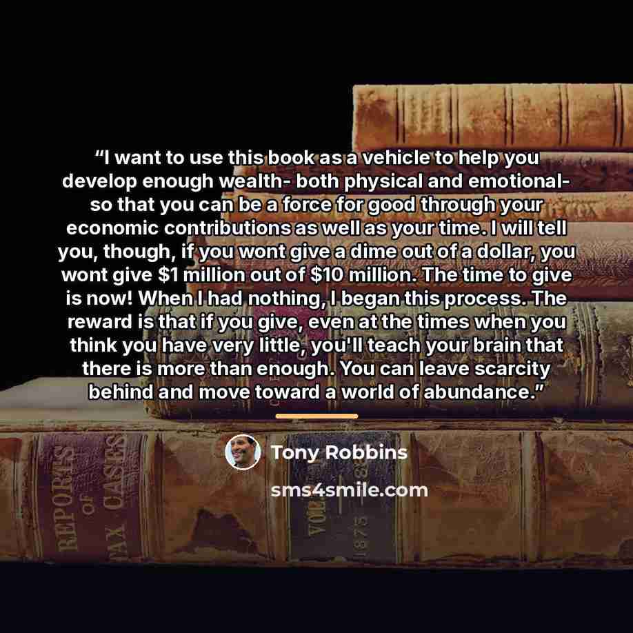 “I want to use this book as a vehicle to help you develop enough wealth- both physical and emotional- so that you can be a force for good through your economic contributions as well as your time. I will tell you, though, if you wont give a dime out of a dollar, you wont give $1 million out of $10…” quote by Tony Robbins