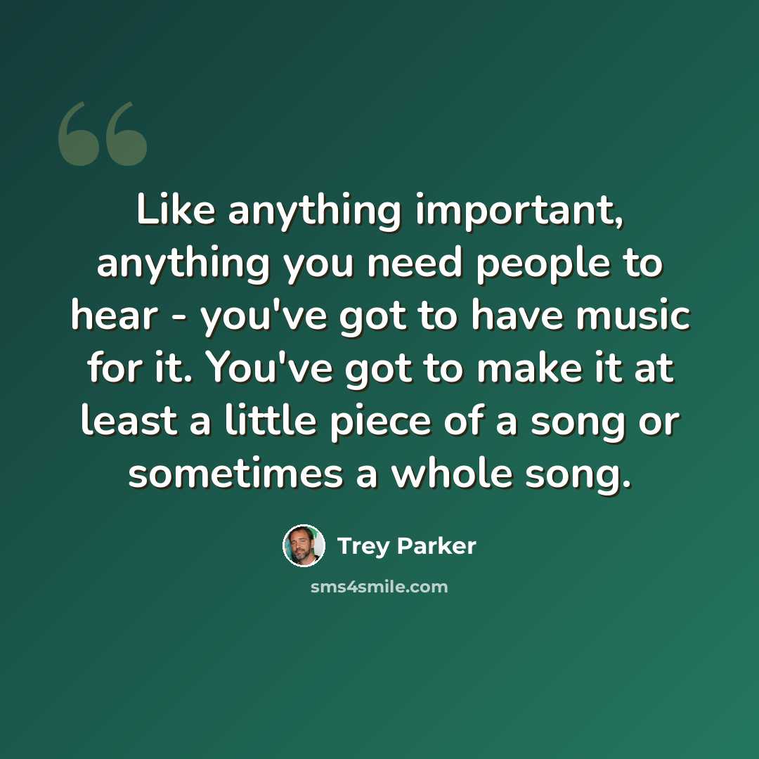“Like anything important, anything you need people to hear - you've got to have music for it. You've got to make it at least a little piece of a song or sometimes a whole song.” quote by Trey Parker