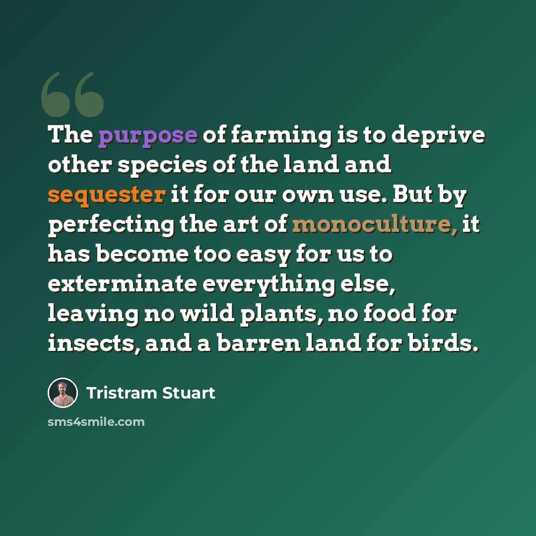 “The purpose of farming is to deprive other species of the land and sequester it for our own use. But by perfecting the art of monoculture, it has become too easy for us to exterminate everything else, leaving no wild plants, no food for insects, and a barren land for birds.” quote by Tristram Stuart