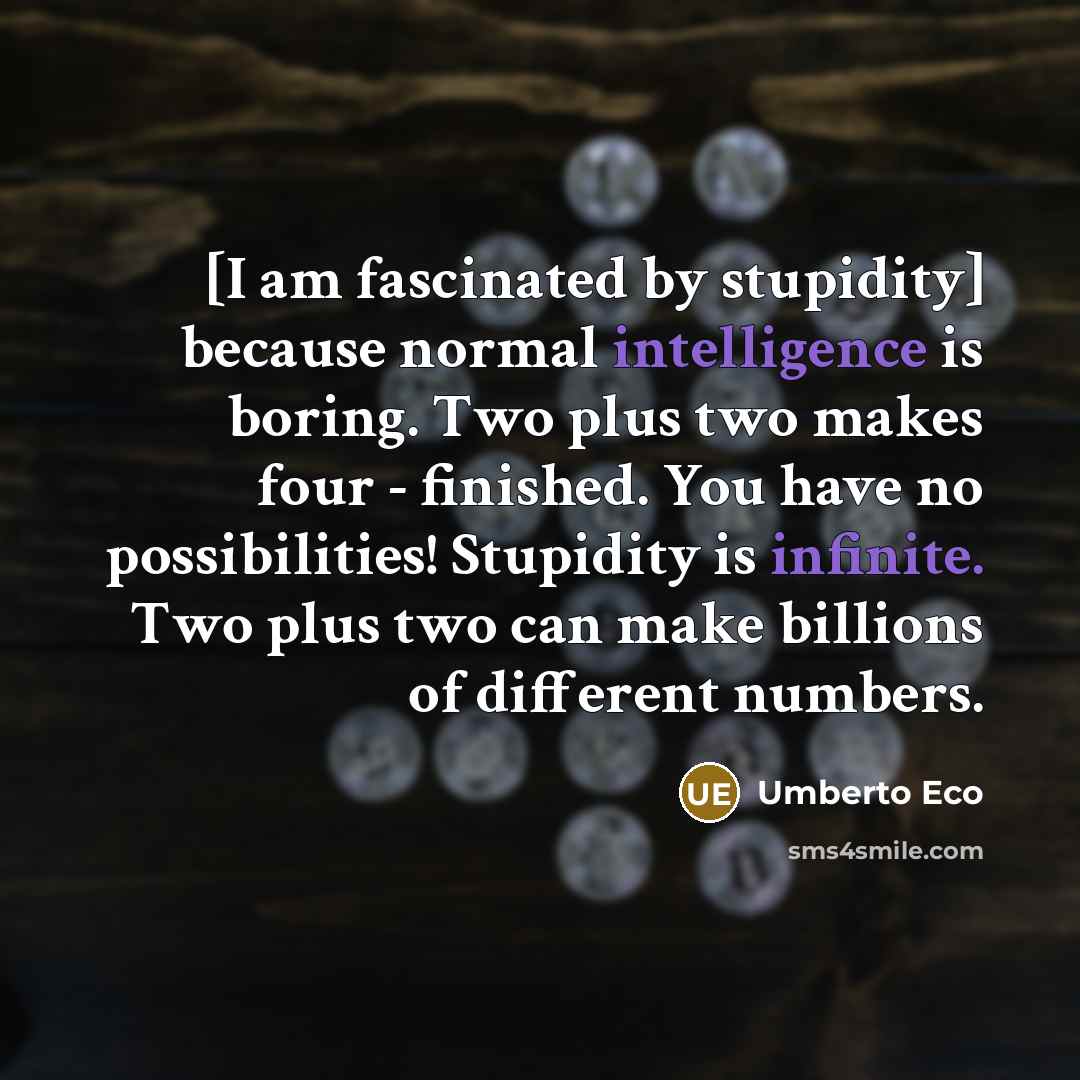 “[I am fascinated by stupidity] because normal intelligence is boring. Two plus two makes four - finished. You have no possibilities! Stupidity is infinite. Two plus two can make billions of different numbers.” quote by Umberto Eco