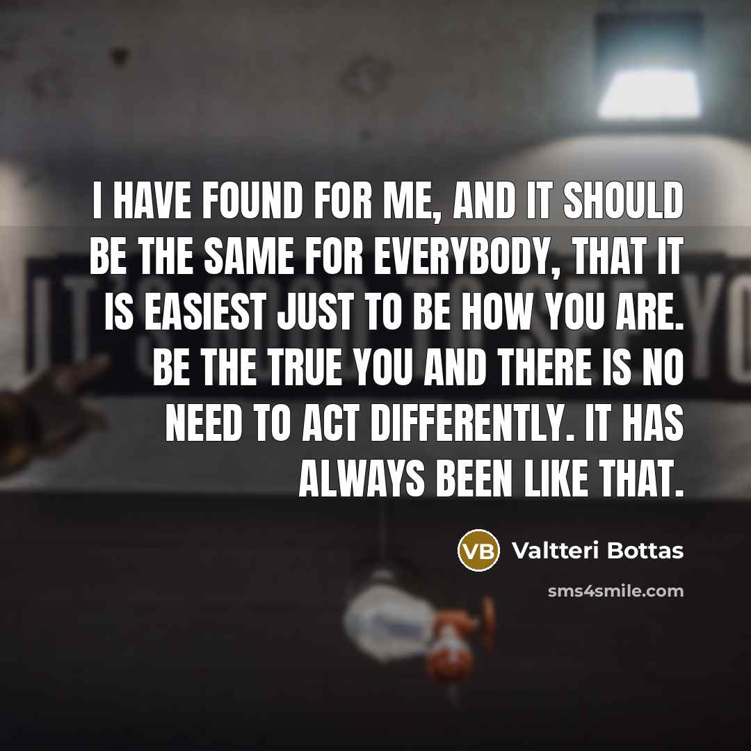 “I have found for me, and it should be the same for everybody, that it is easiest just to be how you are. Be the true you and there is no need to act differently. It has always been like that.” quote by Valtteri Bottas