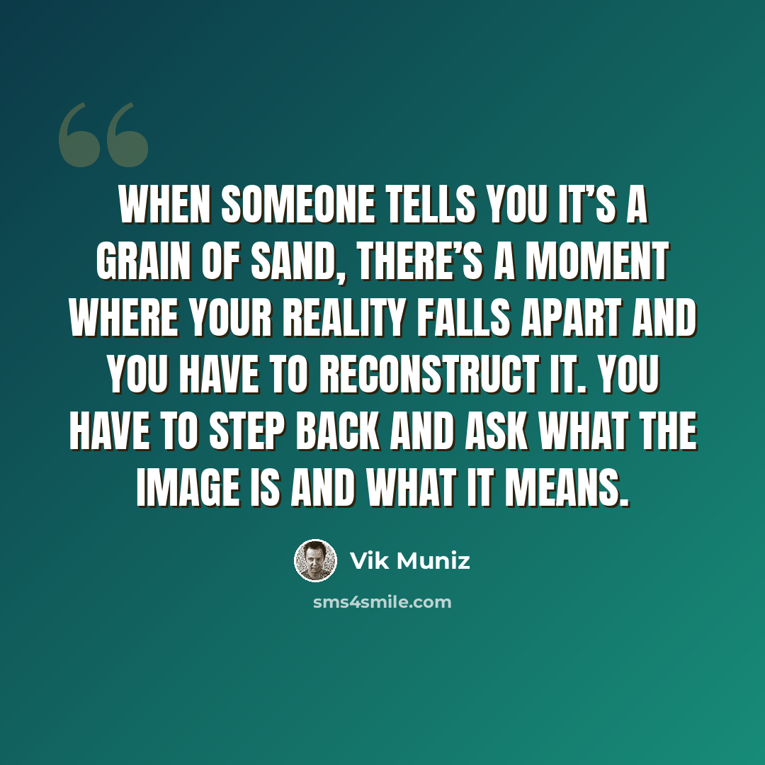 “When someone tells you it’s a grain of sand, there’s a moment where your reality falls apart and you have to reconstruct it. You have to step back and ask what the image is and what it means.” quote by Vik Muniz