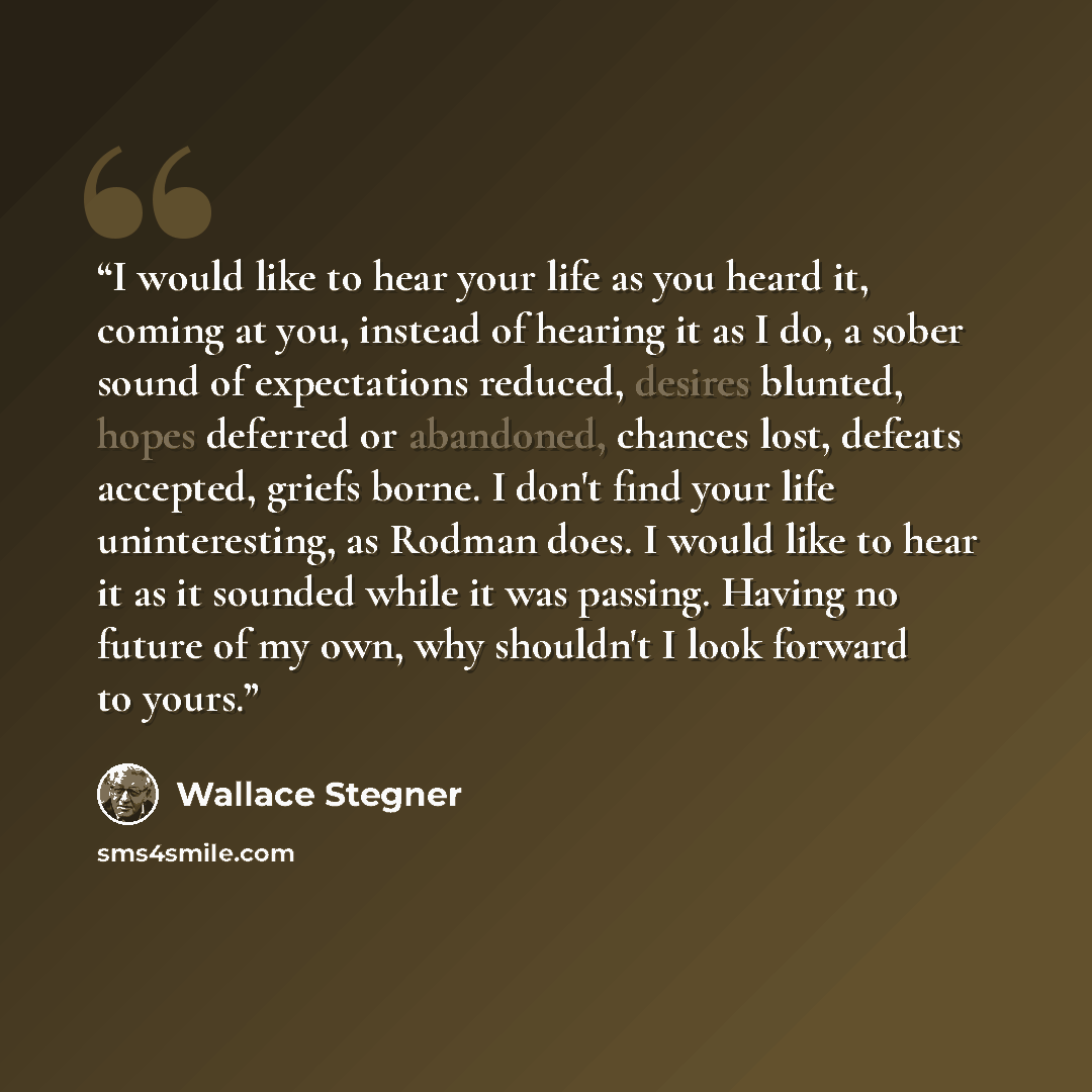 “I would like to hear your life as you heard it, coming at you, instead of hearing it as I do, a sober sound of expectations reduced, desires blunted, hopes deferred or abandoned, chances lost, defeats accepted, griefs borne. I don't find your life uninteresting, as Rodman does. I would like to…” quote by Wallace Stegner