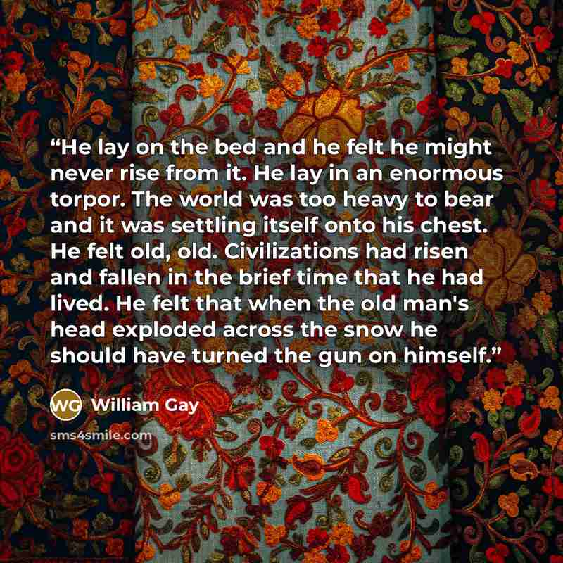 “He lay on the bed and he felt he might never rise from it. He lay in an enormous torpor. The world was too heavy to bear and it was settling itself onto his chest. He felt old, old. Civilizations had risen and fallen in the brief time that he had lived. He felt that when the old man's head…” quote by William Gay