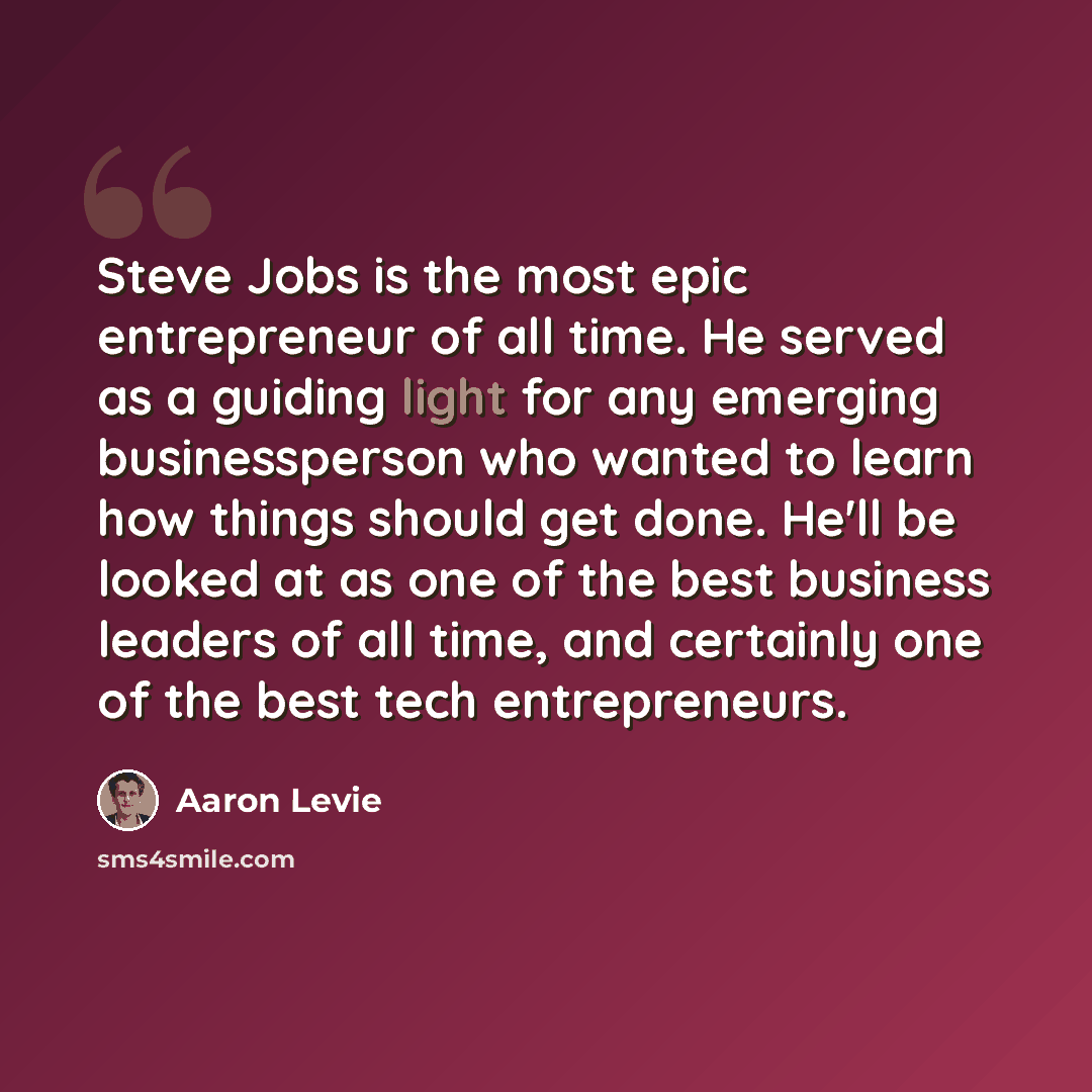 “Steve Jobs is the most epic entrepreneur of all time. He served as a guiding light for any emerging businessperson who wanted to learn how things should get done. He'll be looked at as one of the best business leaders of all time, and certainly one of the best tech entrepreneurs.” quote by Aaron Levie