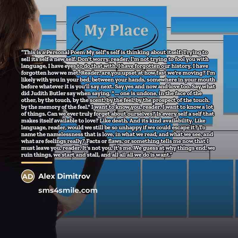 “This is a Personal Poem My self's self is thinking about itself. Trying to sell its self a new self. Don't worry, reader, I'm not trying to fool you with language, I have eyes to do that with. I have forgotten our history, I have forgotten how we met. Reader, are you upset at how fast we're…” quote by Alex Dimitrov