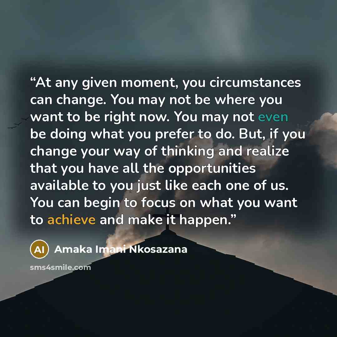 “At any given moment, you circumstances can change. You may not be where you want to be right now. You may not even be doing what you prefer to do. But, if you change your way of thinking and realize that you have all the opportunities available to you just like each one of us. You can begin to…” quote by Amaka Imani Nkosazana
