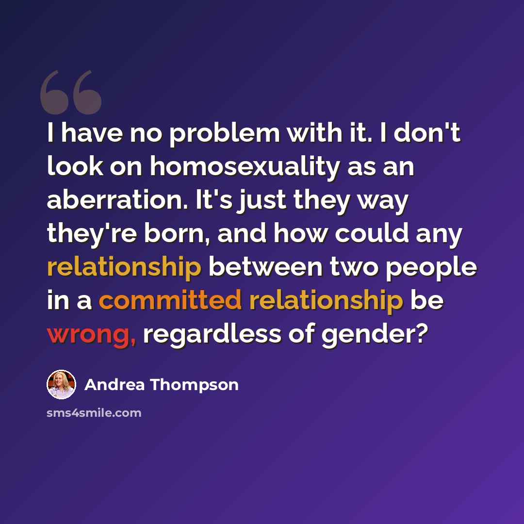 “I have no problem with it. I don't look on homosexuality as an aberration. It's just they way they're born, and how could any relationship between two people in a committed relationship be wrong, regardless of gender?” quote by Andrea Thompson