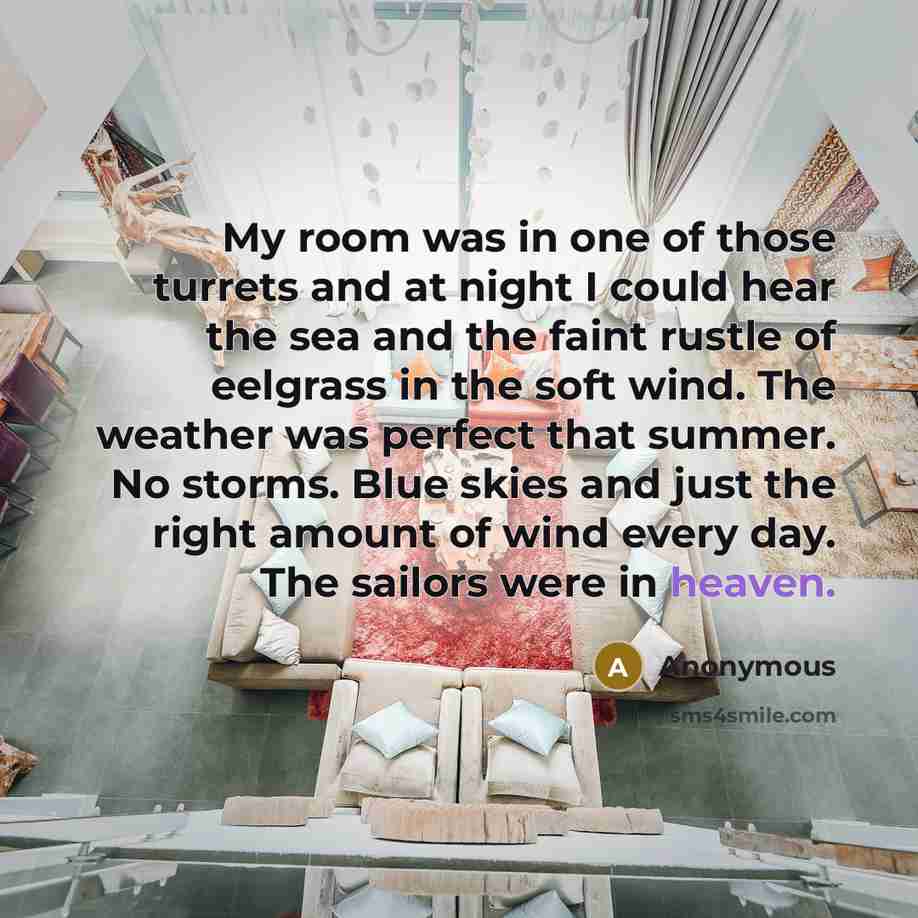 “My room was in one of those turrets and at night I could hear the sea and the faint rustle of eelgrass in the soft wind. The weather was perfect that summer. No storms. Blue skies and just the right amount of wind every day. The sailors were in heaven.” quote by Anonymous