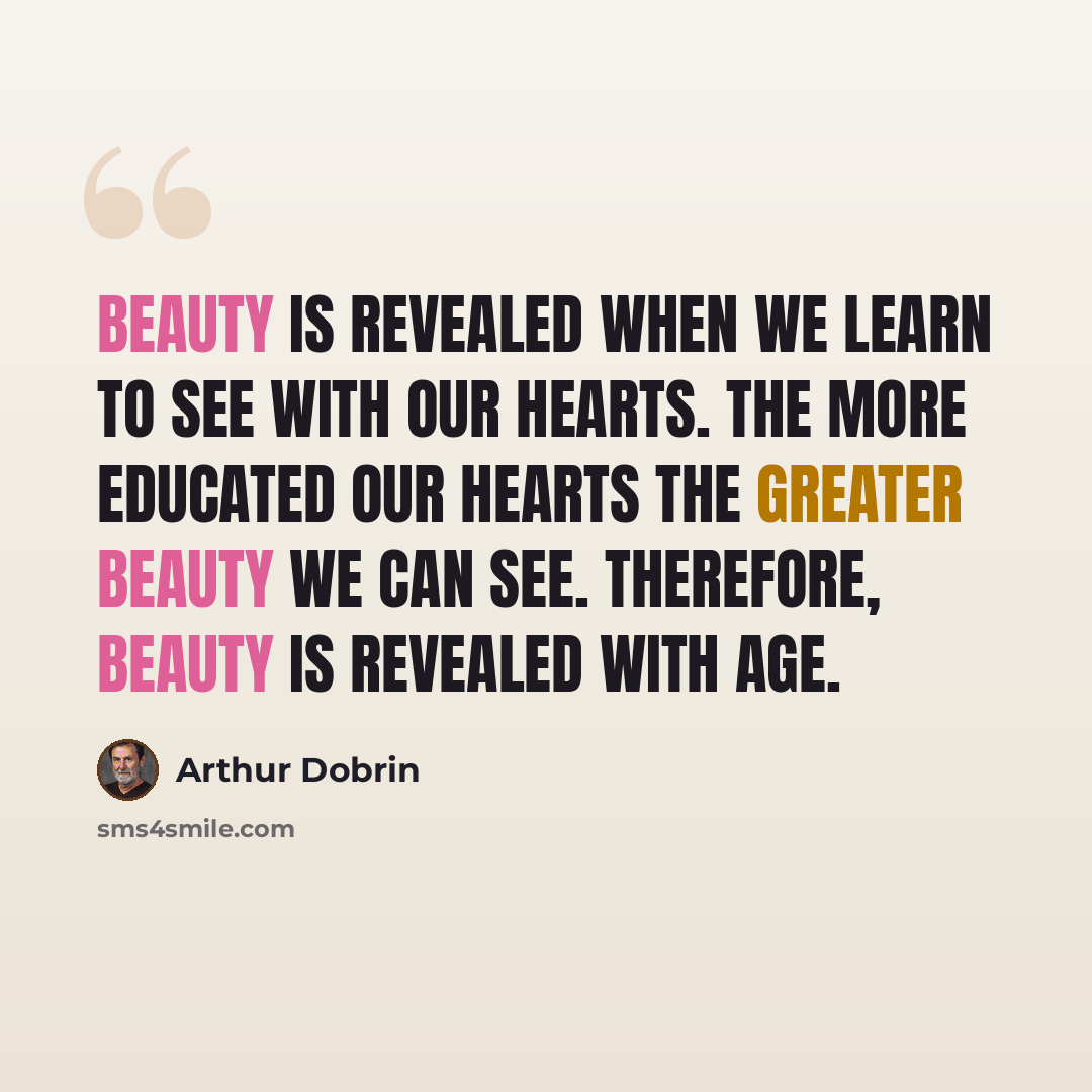“Beauty is revealed when we learn to see with our hearts. The more educated our hearts the greater beauty we can see. Therefore, beauty is revealed with age.” quote by Arthur Dobrin