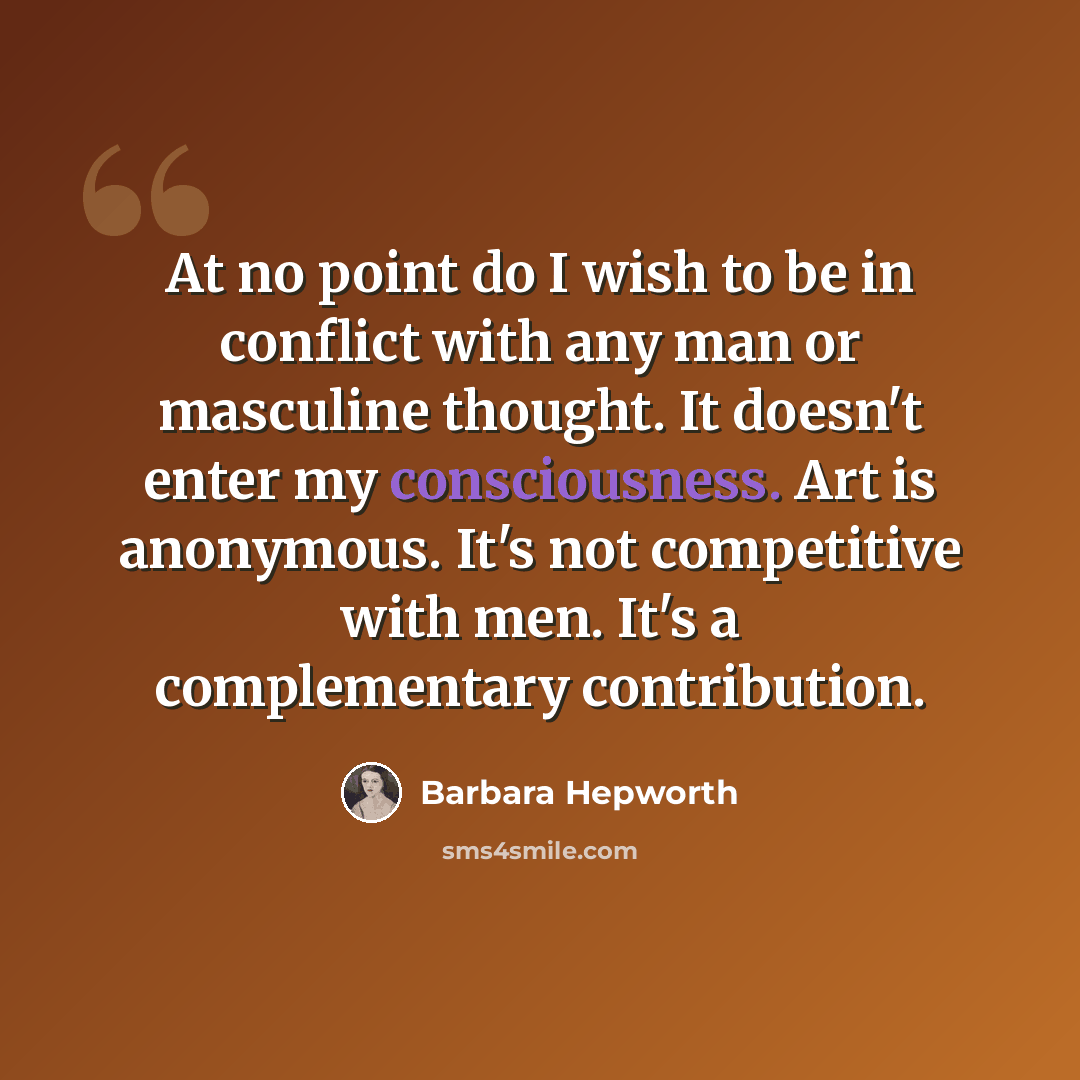 “At no point do I wish to be in conflict with any man or masculine thought. It doesn't enter my consciousness. Art is anonymous. It's not competitive with men. It's a complementary contribution.” quote by Barbara Hepworth